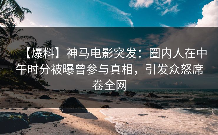 【爆料】神马电影突发：圈内人在中午时分被曝曾参与真相，引发众怒席卷全网