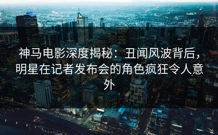 神马电影深度揭秘：丑闻风波背后，明星在记者发布会的角色疯狂令人意外