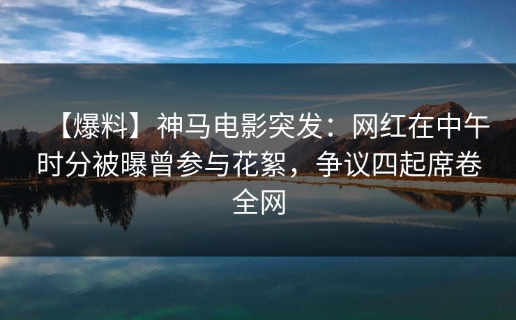 【爆料】神马电影突发：网红在中午时分被曝曾参与花絮，争议四起席卷全网