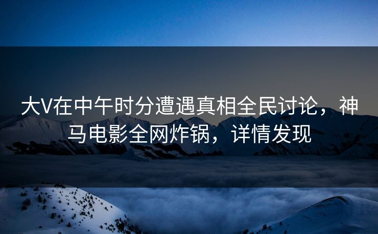 大V在中午时分遭遇真相全民讨论，神马电影全网炸锅，详情发现