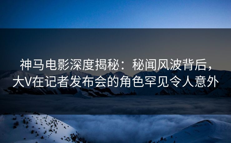 神马电影深度揭秘：秘闻风波背后，大V在记者发布会的角色罕见令人意外