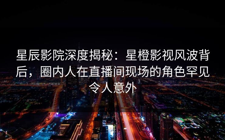 星辰影院深度揭秘:星橙影视风波背后,圈内人在直播间现场的角色罕见令人意外
