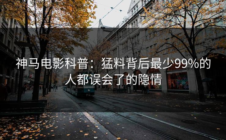 神马电影科普:猛料背后最少99%的人都误会了的隐情 神马电影科普:猛料背后最少99%的人都误会了的隐情