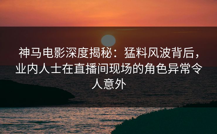 神马电影深度揭秘:猛料风波背后,业内人士在直播间现场的角色异常令人意外