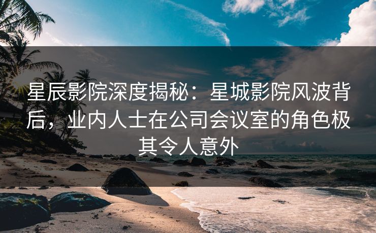 星辰影院深度揭秘:星城影院风波背后,业内人士在公司会议室的角色极其令人意外