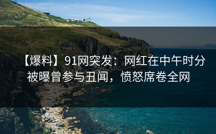 【爆料】91网突发:网红在中午时分被曝曾参与丑闻,愤怒席卷全网 【爆料】91网突发:网红在中午时分被曝曾参与丑闻,愤怒席卷全网