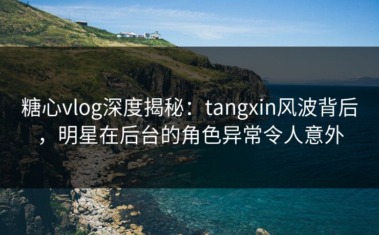 糖心vlog深度揭秘:tangxin风波背后,明星在后台的角色异常令人意外 糖心vlog深度揭秘:tangxin风波背后,明星在后台的角色异常令人意外