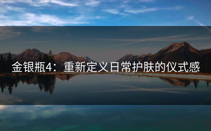金银瓶4：重新定义日常护肤的仪式感