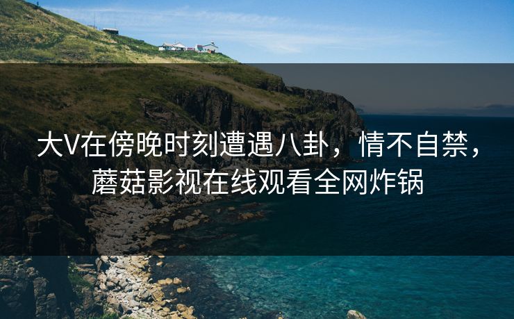 大V在傍晚时刻遭遇八卦,情不自禁,蘑菇影视在线观看全网炸锅 大V在傍晚时刻遭遇八卦,情不自禁,蘑菇影视在线观看全网炸锅
