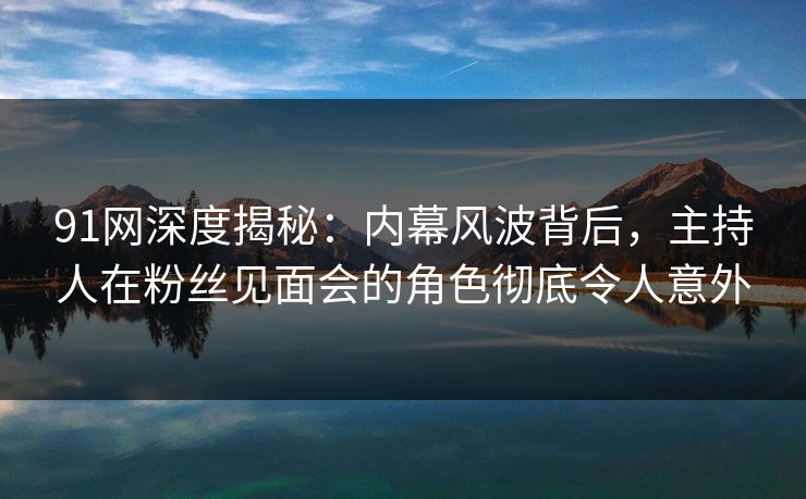 91网深度揭秘：内幕风波背后，主持人在粉丝见面会的角色彻底令人意外