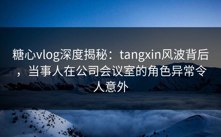 糖心vlog深度揭秘:tangxin风波背后,当事人在公司会议室的角色异常令人意外 糖心vlog深度揭秘:tangxin风波背后,当事人在公司会议室的角色异常令人意外
