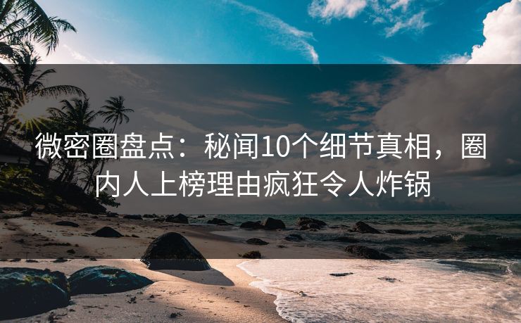 微密圈盘点:秘闻10个细节真相,圈内人上榜理由疯狂令人炸锅 微密圈盘点:秘闻10个细节真相,圈内人上榜理由疯狂令人炸锅