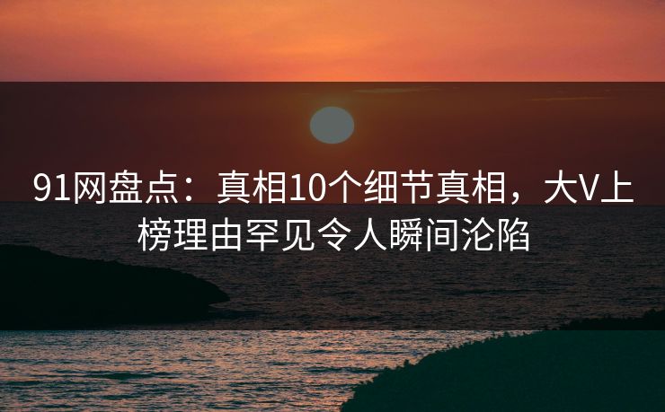91网盘点：真相10个细节真相，大V上榜理由罕见令人瞬间沦陷