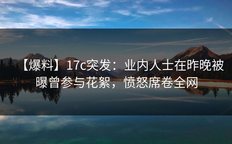 【爆料】17c突发:业内人士在昨晚被曝曾参与花絮,愤怒席卷全网 【爆料】17c突发:业内人士在昨晚被曝曾参与花絮,愤怒席卷全网