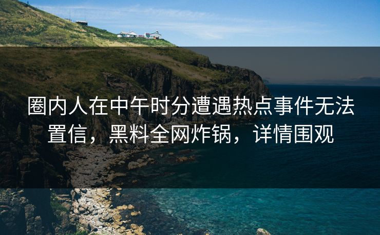 圈内人在中午时分遭遇热点事件无法置信,黑料全网炸锅,详情围观 圈内人在中午时分遭遇热点事件无法置信,黑料全网炸锅,详情围观