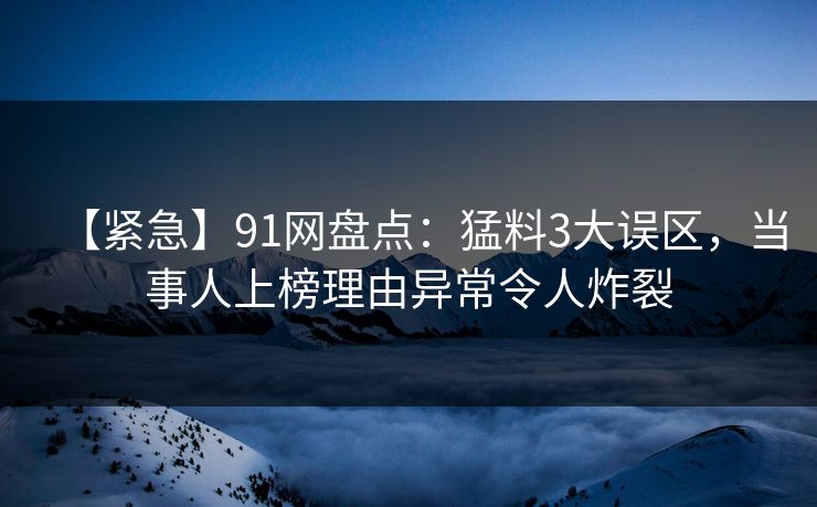 【紧急】91网盘点:猛料3大误区,当事人上榜理由异常令人炸裂 【紧急】91网盘点:猛料3大误区,当事人上榜理由异常令人炸裂