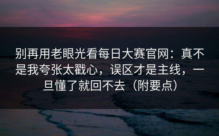 别再用老眼光看每日大赛官网：真不是我夸张太戳心，误区才是主线，一旦懂了就回不去（附要点）