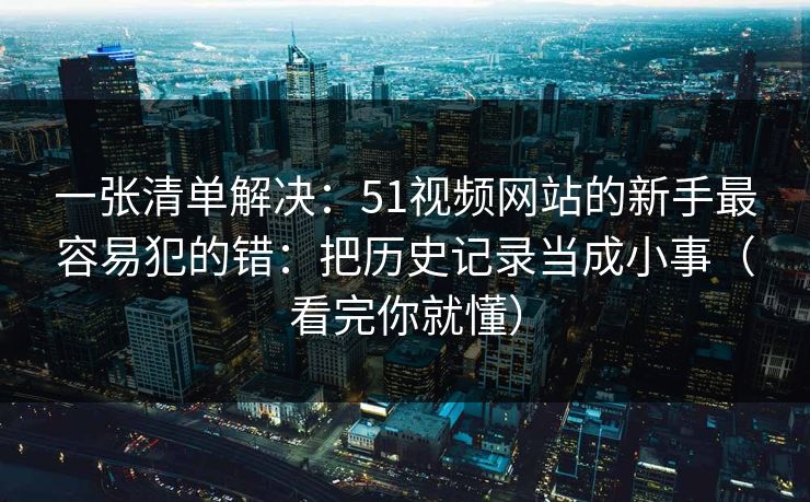 一张清单解决：51视频网站的新手最容易犯的错：把历史记录当成小事（看完你就懂）