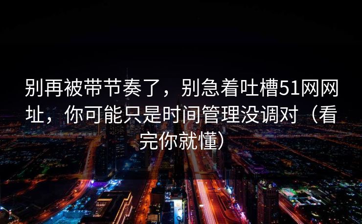 别再被带节奏了，别急着吐槽51网网址，你可能只是时间管理没调对（看完你就懂）