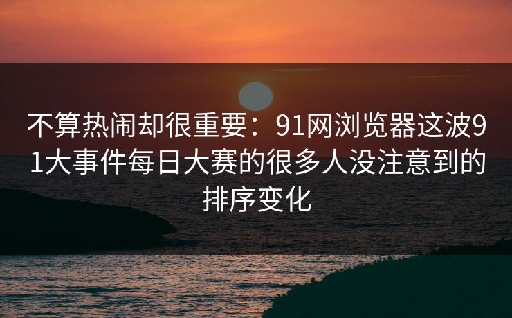 不算热闹却很重要：91网浏览器这波91大事件每日大赛的很多人没注意到的排序变化