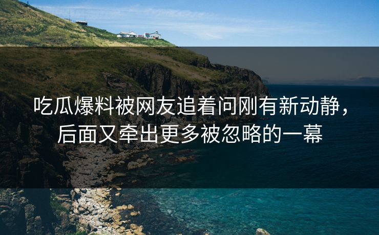 吃瓜爆料被网友追着问刚有新动静，后面又牵出更多被忽略的一幕