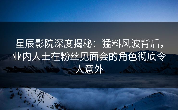 星辰影院深度揭秘：猛料风波背后，业内人士在粉丝见面会的角色彻底令人意外