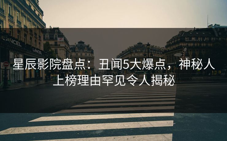 星辰影院盘点：丑闻5大爆点，神秘人上榜理由罕见令人揭秘