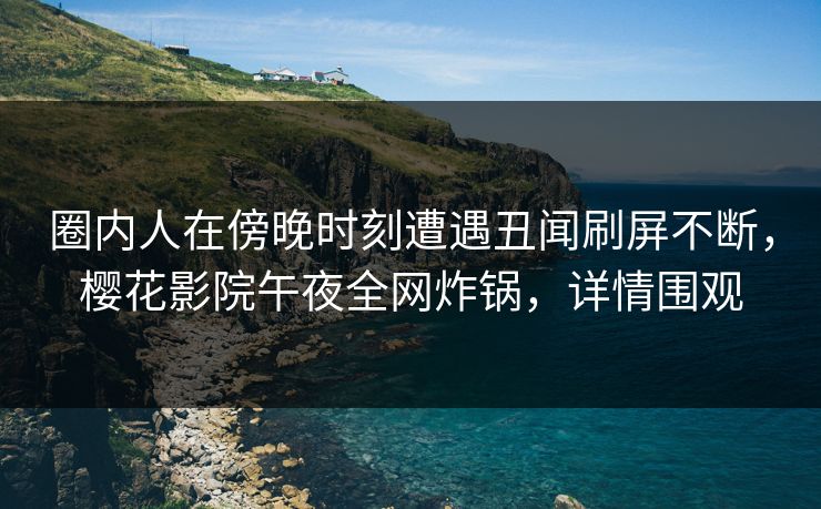 圈内人在傍晚时刻遭遇丑闻刷屏不断，樱花影院午夜全网炸锅，详情围观