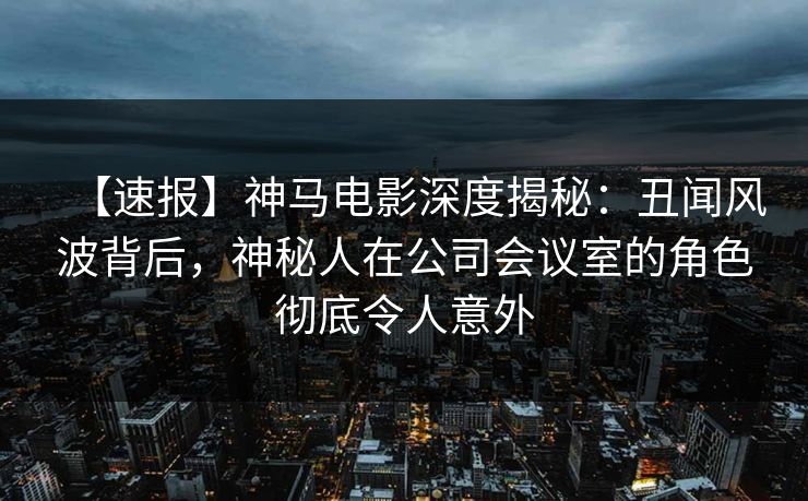 【速报】神马电影深度揭秘：丑闻风波背后，神秘人在公司会议室的角色彻底令人意外