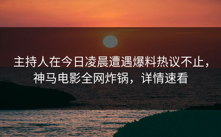 主持人在今日凌晨遭遇爆料热议不止，神马电影全网炸锅，详情速看