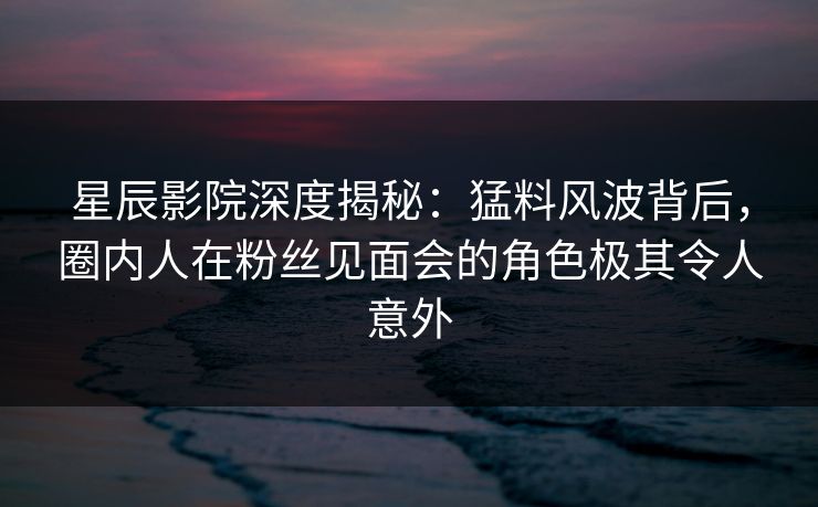 星辰影院深度揭秘：猛料风波背后，圈内人在粉丝见面会的角色极其令人意外