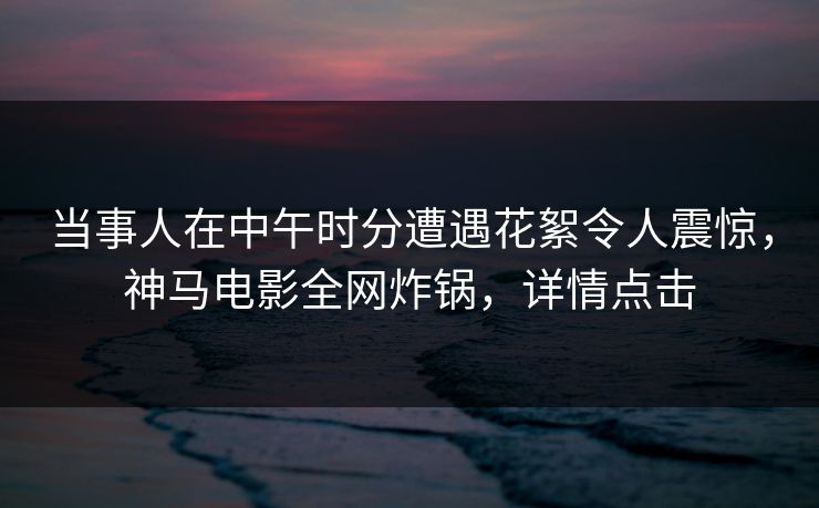 当事人在中午时分遭遇花絮令人震惊，神马电影全网炸锅，详情点击