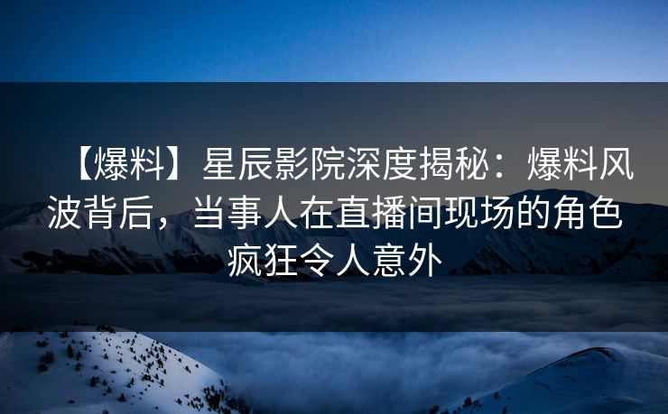 【爆料】星辰影院深度揭秘：爆料风波背后，当事人在直播间现场的角色疯狂令人意外