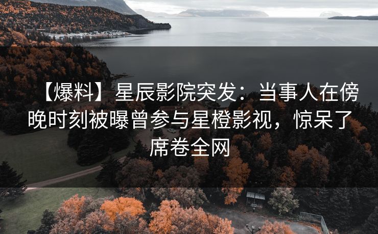 【爆料】星辰影院突发：当事人在傍晚时刻被曝曾参与星橙影视，惊呆了席卷全网