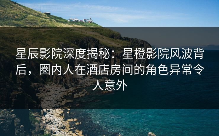 星辰影院深度揭秘：星橙影院风波背后，圈内人在酒店房间的角色异常令人意外
