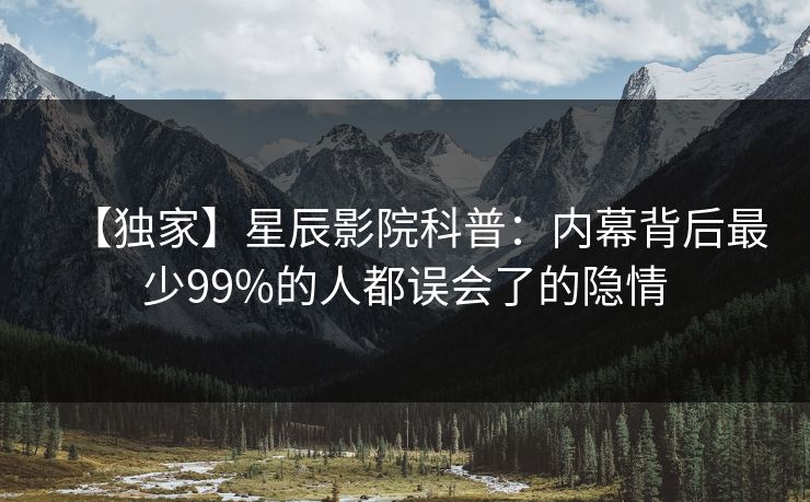 【独家】星辰影院科普：内幕背后最少99%的人都误会了的隐情