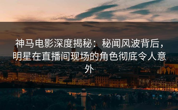 神马电影深度揭秘：秘闻风波背后，明星在直播间现场的角色彻底令人意外