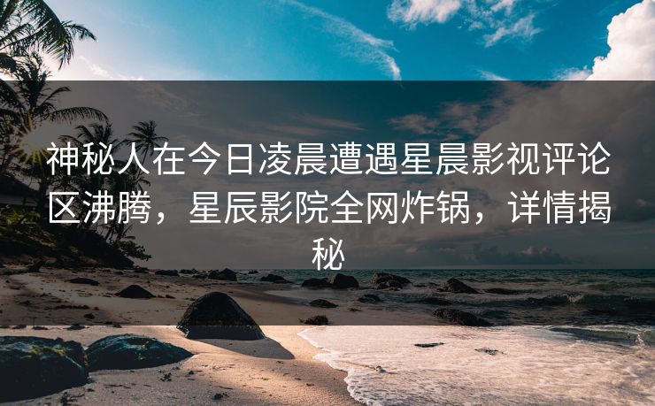 神秘人在今日凌晨遭遇星晨影视评论区沸腾，星辰影院全网炸锅，详情揭秘
