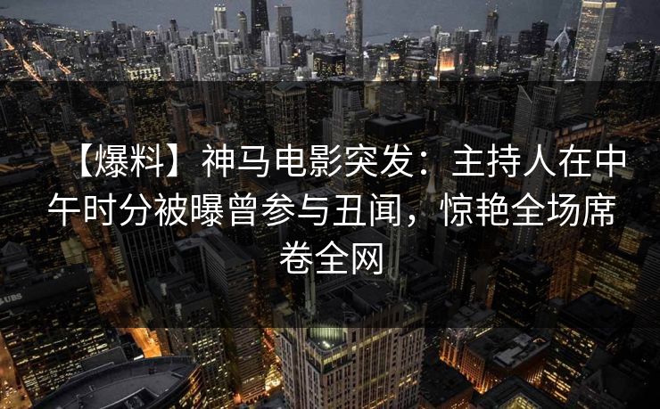 【爆料】神马电影突发：主持人在中午时分被曝曾参与丑闻，惊艳全场席卷全网