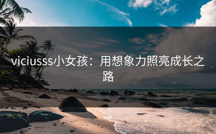 viciusss小女孩:用想象力照亮成长之路 viciusss小女孩:用想象力照亮成长之路