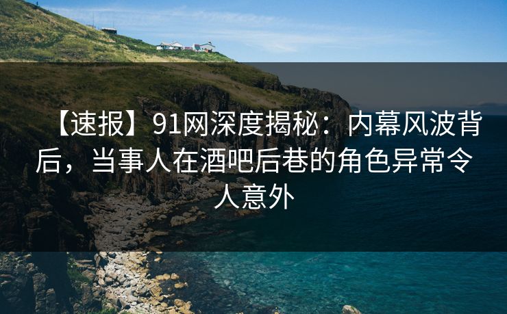 【速报】91网深度揭秘:内幕风波背后,当事人在酒吧后巷的角色异常令人意外