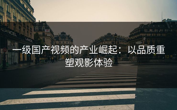 一级国产视频的产业崛起:以品质重塑观影体验 一级国产视频的产业崛起:以品质重塑观影体验