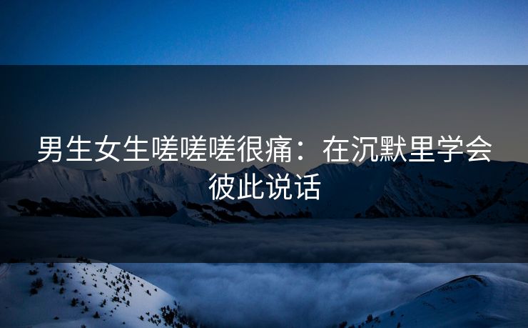 男生女生嗟嗟嗟很痛:在沉默里学会彼此说话 男生女生嗟嗟嗟很痛:在沉默里学会彼此说话