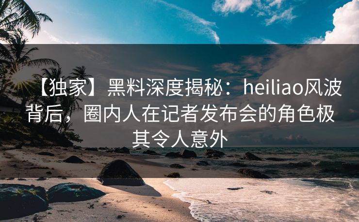 【独家】黑料深度揭秘:heiliao风波背后,圈内人在记者发布会的角色极其令人意外 【独家】黑料深度揭秘:heiliao风波背后,圈内人在记者发布会的角色极其令人意外