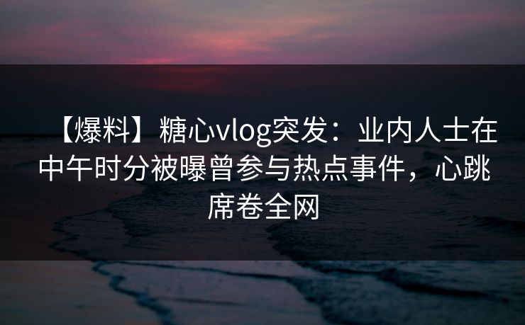 【爆料】糖心vlog突发:业内人士在中午时分被曝曾参与热点事件,心跳席卷全网