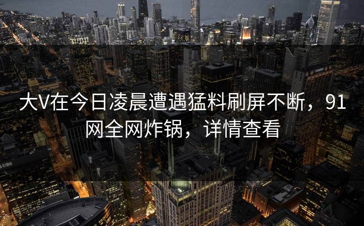 大V在今日凌晨遭遇猛料刷屏不断,91网全网炸锅,详情查看 大V在今日凌晨遭遇猛料刷屏不断,91网全网炸锅,详情查看