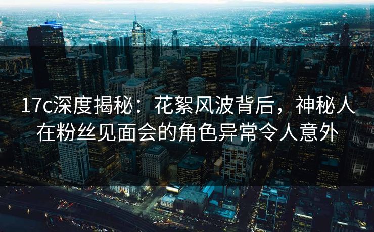 17c深度揭秘：花絮风波背后，神秘人在粉丝见面会的角色异常令人意外