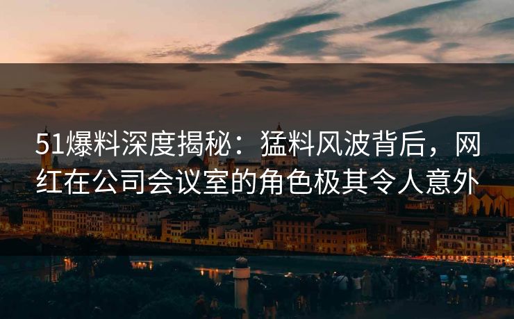51爆料深度揭秘:猛料风波背后,网红在公司会议室的角色极其令人意外 51爆料深度揭秘:猛料风波背后,网红在公司会议室的角色极其令人意外