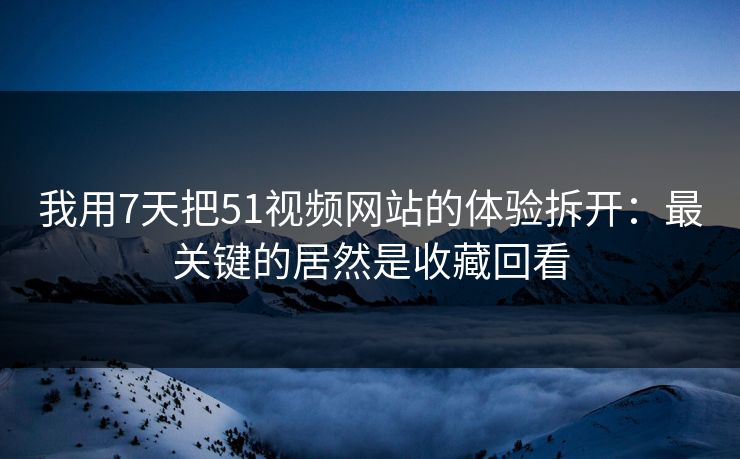 我用7天把51视频网站的体验拆开：最关键的居然是收藏回看