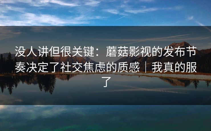 没人讲但很关键：蘑菇影视的发布节奏决定了社交焦虑的质感｜我真的服了